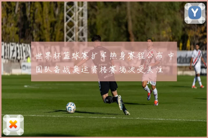 世界杯篮球赛扩军热身赛程公布 中国队备战奥运资格赛场次受关注