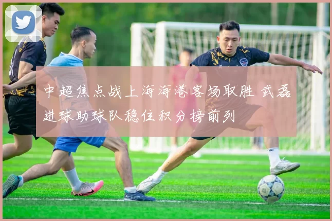 中超焦点战上海海港客场取胜 武磊进球助球队稳住积分榜前列