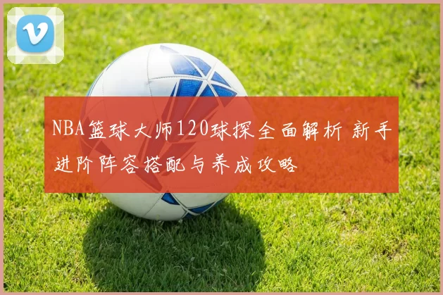 NBA篮球大师120球探全面解析 新手进阶阵容搭配与养成攻略