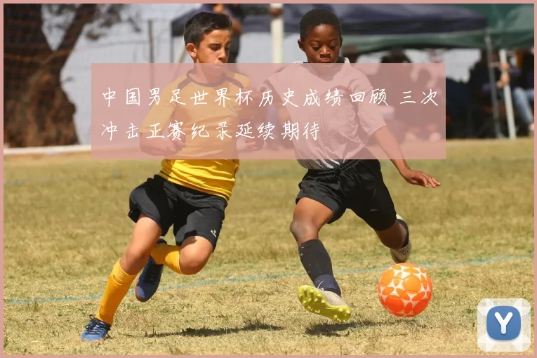 中国男足世界杯历史成绩回顾 三次冲击正赛纪录延续期待
