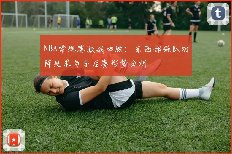 NBA常规赛激战回顾：东西部强队对阵结果与季后赛形势分析