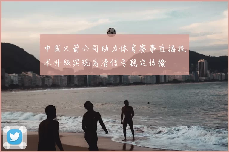 中国火箭公司助力体育赛事直播技术升级实现高清信号稳定传输