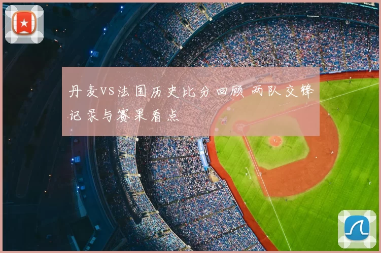 丹麦vs法国历史比分回顾 两队交锋记录与赛果看点