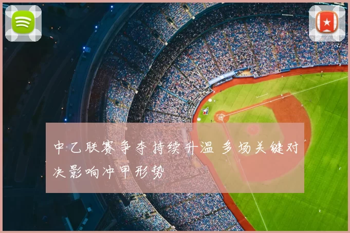 中乙联赛争夺持续升温 多场关键对决影响冲甲形势