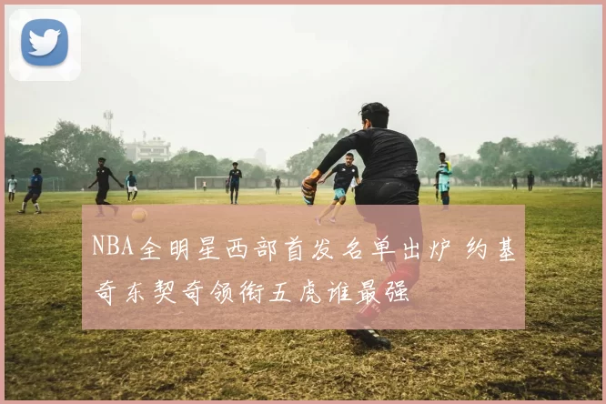 NBA全明星西部首发名单出炉 约基奇东契奇领衔五虎谁最强