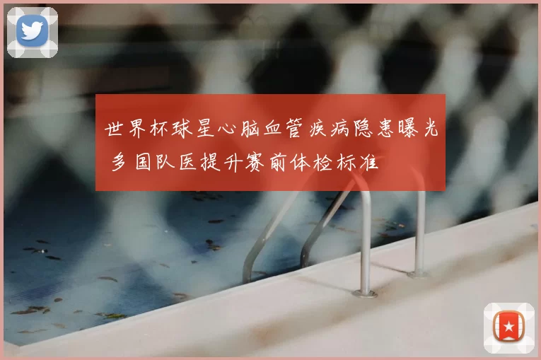世界杯球星心脑血管疾病隐患曝光 多国队医提升赛前体检标准