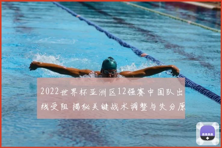 2022世界杯亚洲区12强赛中国队出线受阻 揭秘关键战术调整与失分原因