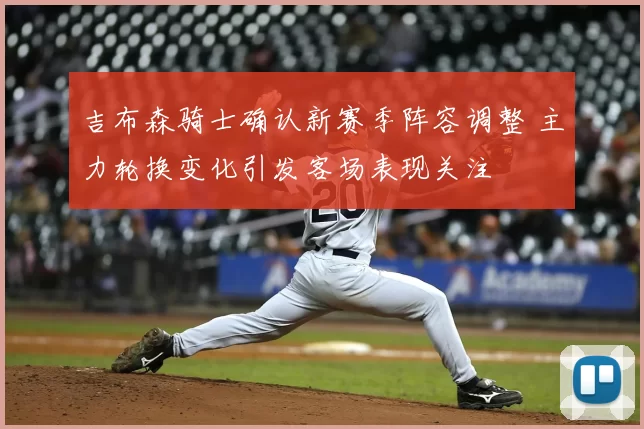 吉布森骑士确认新赛季阵容调整 主力轮换变化引发客场表现关注