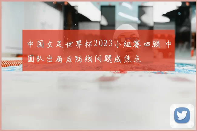 中国女足世界杯2023小组赛回顾 中国队出局后防线问题成焦点