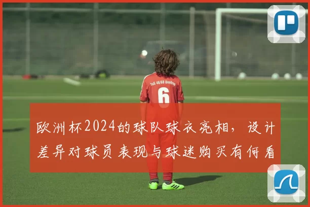 欧洲杯2024的球队球衣亮相,设计差异对球员表现与球迷购买有何看点