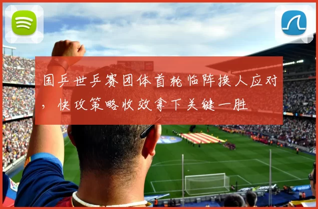 国乒世乒赛团体首轮临阵换人应对，快攻策略收效拿下关键一胜