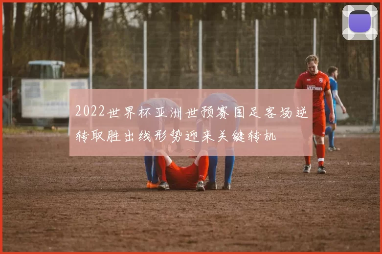 2022世界杯亚洲世预赛国足客场逆转取胜出线形势迎来关键转机