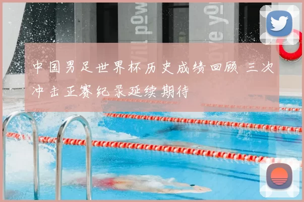 中国男足世界杯历史成绩回顾 三次冲击正赛纪录延续期待