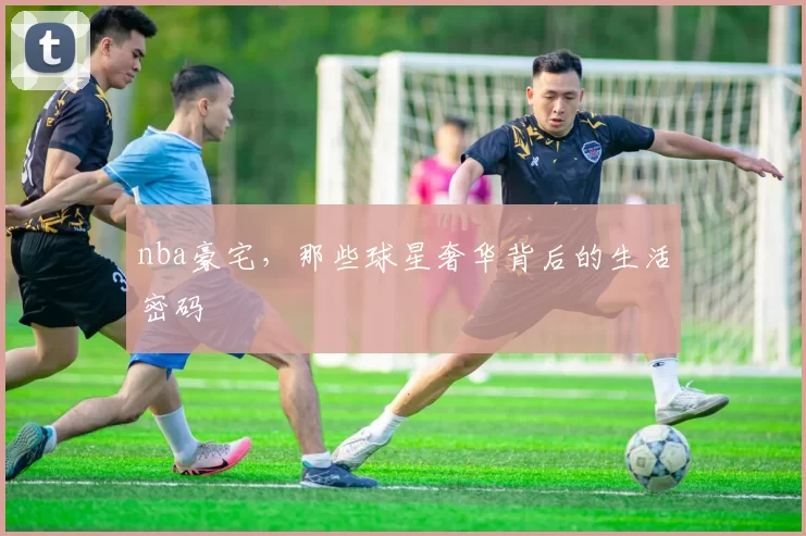 nba豪宅,那些球星奢华背后的生活密码