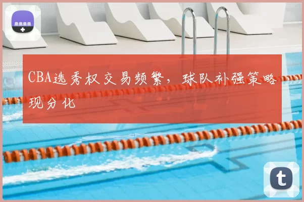 CBA选秀权交易频繁，球队补强策略现分化