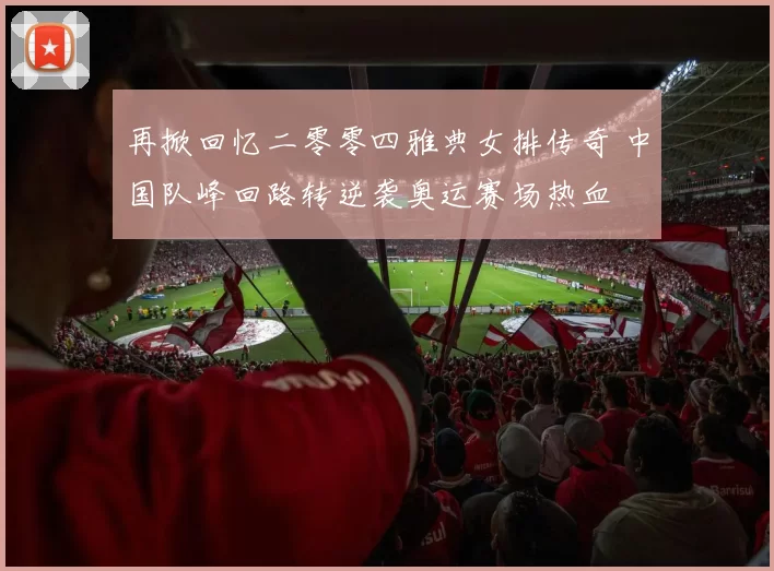 再掀回忆二零零四雅典女排传奇 中国队峰回路转逆袭奥运赛场热血