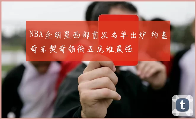 NBA全明星西部首发名单出炉 约基奇东契奇领衔五虎谁最强