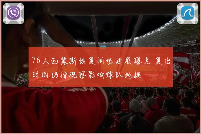 76人西蒙斯恢复训练进展曝光 复出时间仍待观察影响球队轮换