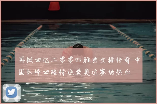 再掀回忆二零零四雅典女排传奇 中国队峰回路转逆袭奥运赛场热血