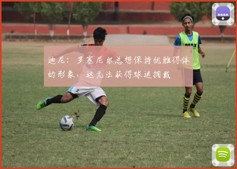 迪尼：罗塞尼尔总想保持优雅得体的形象，这无法获得球迷拥戴