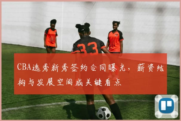 CBA选秀新秀签约合同曝光，薪资结构与发展空间成关键看点