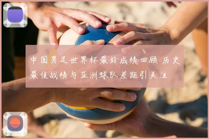 中国男足世界杯最好成绩回顾 历史最佳战绩与亚洲球队差距引关注
