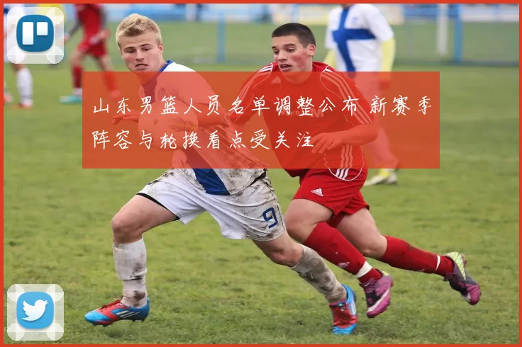 山东男篮人员名单调整公布 新赛季阵容与轮换看点受关注