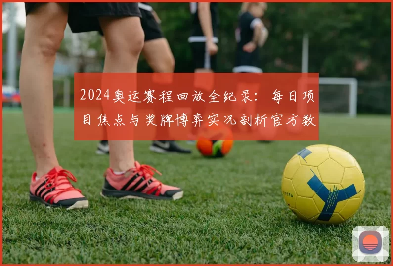 2024奥运赛程回放全纪录：每日项目焦点与奖牌博弈实况剖析官方数据更新速递