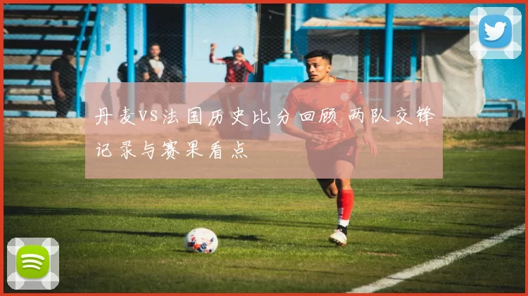 丹麦vs法国历史比分回顾 两队交锋记录与赛果看点