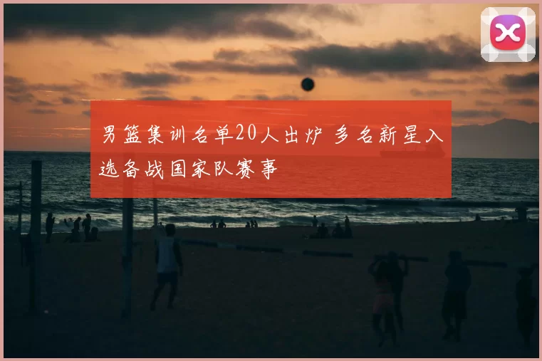 男篮集训名单20人出炉 多名新星入选备战国家队赛事