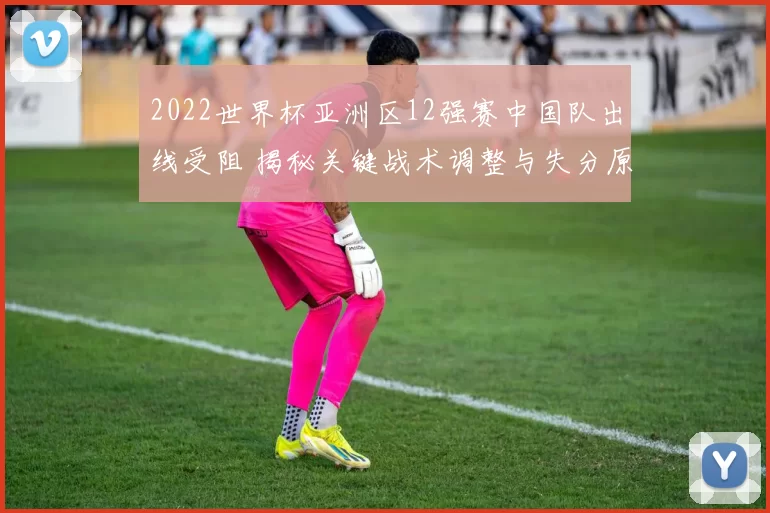2022世界杯亚洲区12强赛中国队出线受阻 揭秘关键战术调整与失分原因