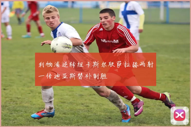 利物浦逆转纽卡斯尔联萨拉赫两射一传迪亚斯替补制胜