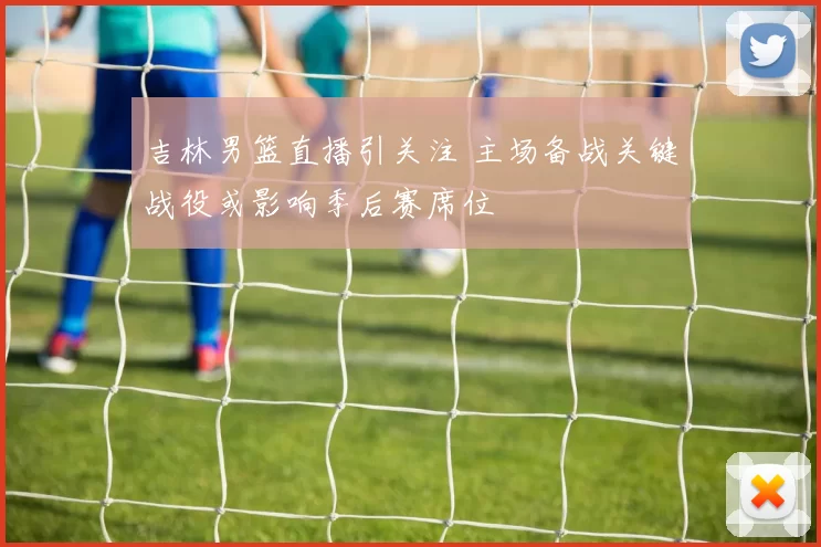 吉林男篮直播引关注 主场备战关键战役或影响季后赛席位