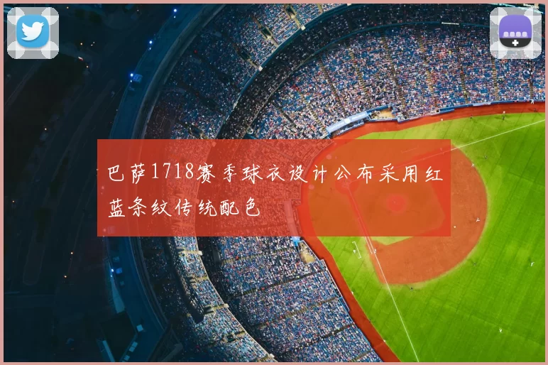 巴萨1718赛季球衣设计公布采用红蓝条纹传统配色