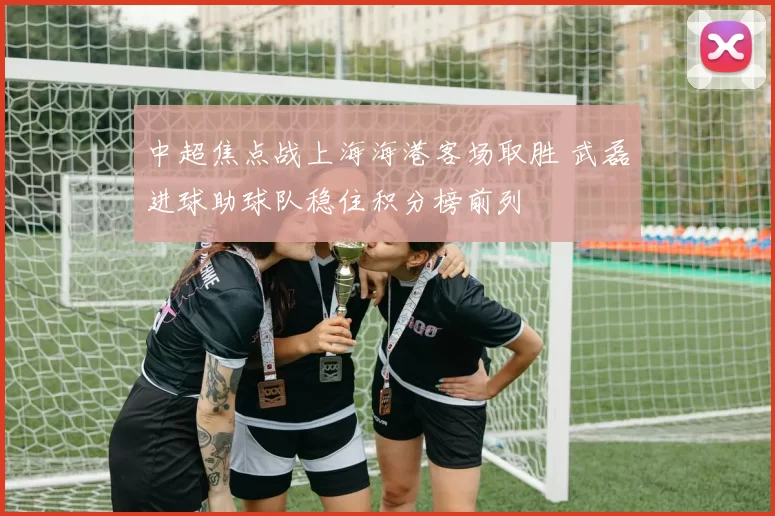 中超焦点战上海海港客场取胜 武磊进球助球队稳住积分榜前列