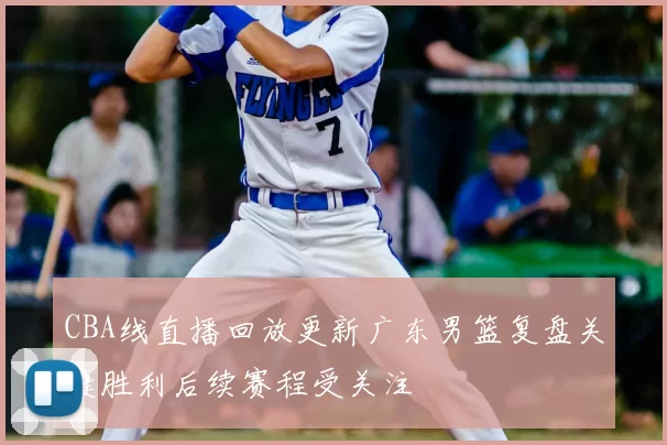 CBA线直播回放更新广东男篮复盘关键胜利后续赛程受关注