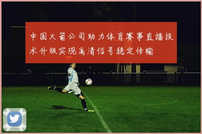 中国火箭公司助力体育赛事直播技术升级实现高清信号稳定传输