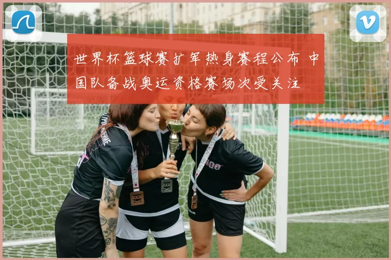 世界杯篮球赛扩军热身赛程公布 中国队备战奥运资格赛场次受关注