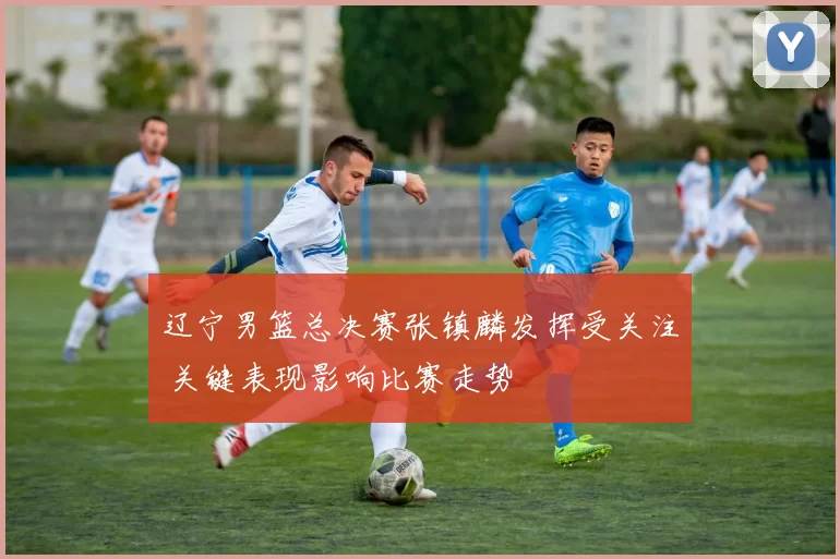 辽宁男篮总决赛张镇麟发挥受关注 关键表现影响比赛走势