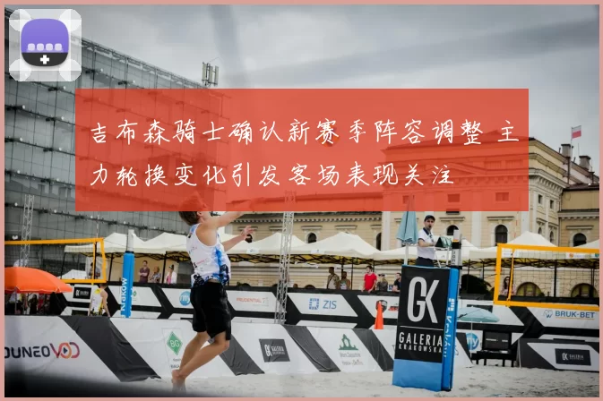 吉布森骑士确认新赛季阵容调整 主力轮换变化引发客场表现关注