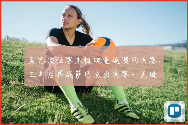 莱巴顶住赛末惊魂重返澳网决赛，三年后再战萨巴点出决赛一关键