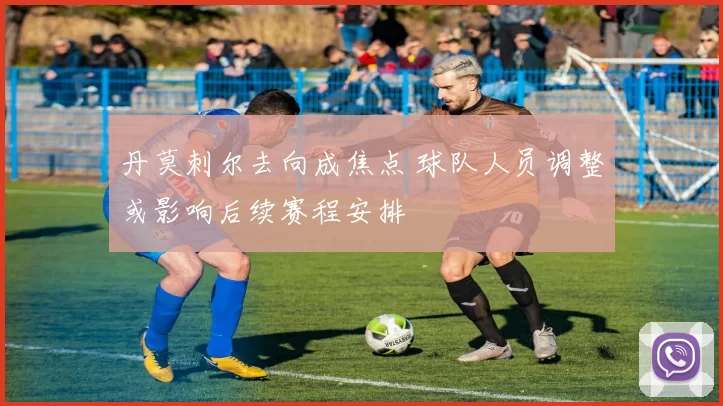 丹莫刺尔去向成焦点 球队人员调整或影响后续赛程安排