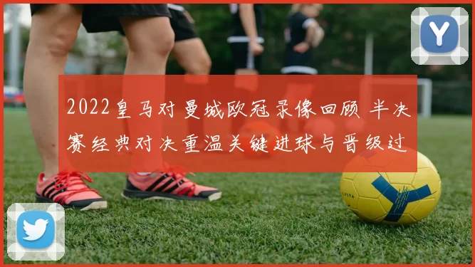 2022皇马对曼城欧冠录像回顾 半决赛经典对决重温关键进球与晋级过程
