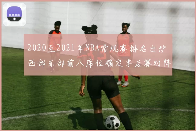 2020至2021年NBA常规赛排名出炉 西部东部前八席位确定季后赛对阵成焦点