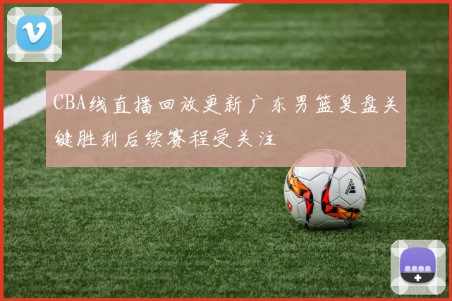 CBA线直播回放更新广东男篮复盘关键胜利后续赛程受关注