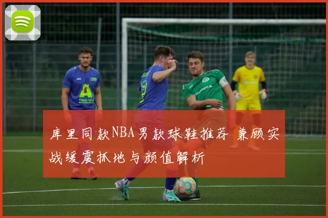 库里同款NBA男款球鞋推荐 兼顾实战缓震抓地与颜值解析