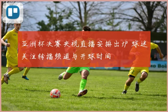 亚洲杯决赛央视直播安排出炉 球迷关注转播频道与开球时间