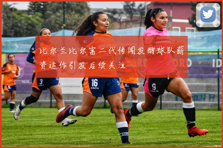 比尔兰比尔富二代传闻发酵球队薪资运作引发后续关注