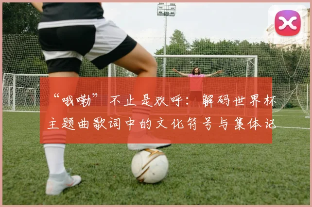 “哦嘞”不止是欢呼:解码世界杯主题曲歌词中的文化符号与集体记忆