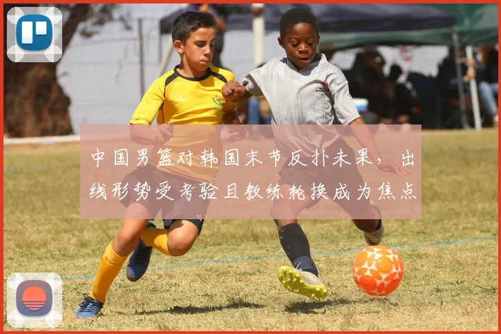 中国男篮对韩国末节反扑未果，出线形势受考验且教练轮换成为焦点